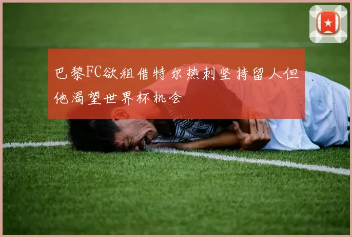 巴黎FC欲租借特尔热刺坚持留人但他渴望世界杯机会