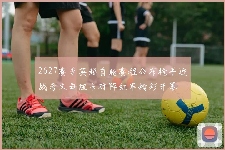 2627赛季英超首轮赛程公布枪手迎战考文垂纽卡对阵红军精彩开幕