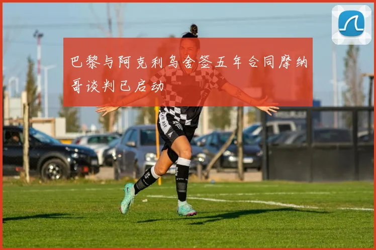 巴黎与阿克利乌舍签五年合同摩纳哥谈判已启动