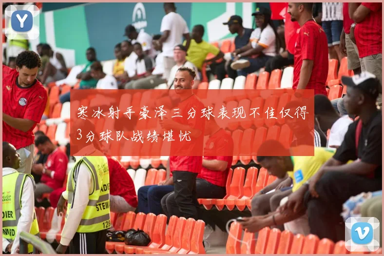 寒冰射手豪泽三分球表现不佳仅得3分球队战绩堪忧