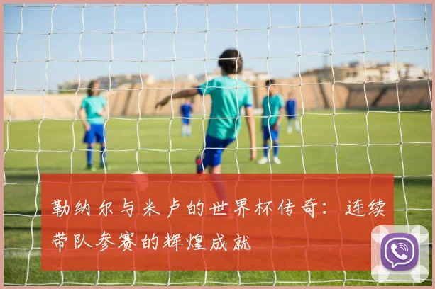 勒纳尔与米卢的世界杯传奇：连续带队参赛的辉煌成就