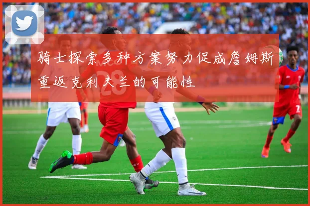 骑士探索多种方案努力促成詹姆斯重返克利夫兰的可能性
