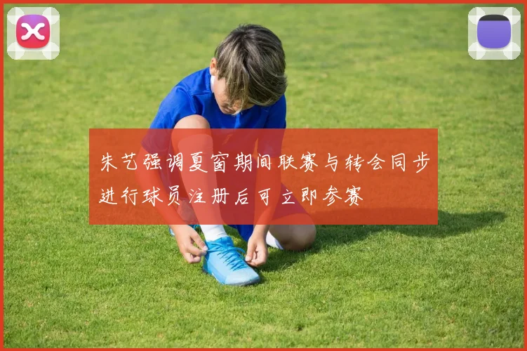 朱艺强调夏窗期间联赛与转会同步进行球员注册后可立即参赛