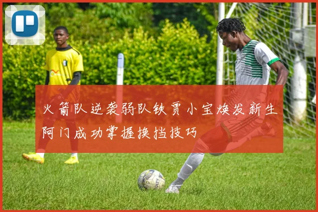 火箭队逆袭弱队铁贾小宝焕发新生阿门成功掌握换挡技巧