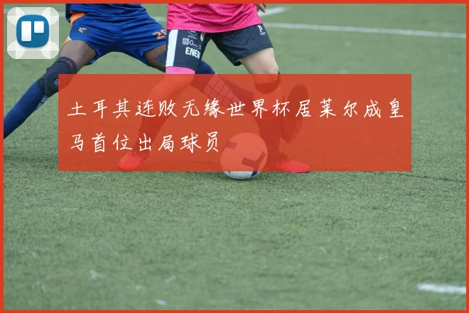 土耳其连败无缘世界杯居莱尔成皇马首位出局球员