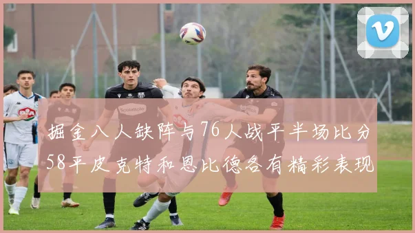 掘金八人缺阵与76人战平半场比分58平皮克特和恩比德各有精彩表现