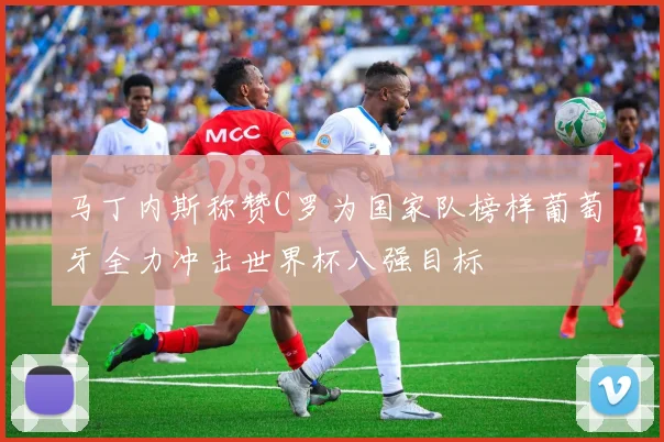 马丁内斯称赞C罗为国家队榜样葡萄牙全力冲击世界杯八强目标