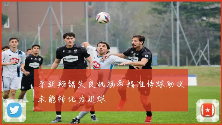李新翔错失良机杨希精准传球助攻未能转化为进球