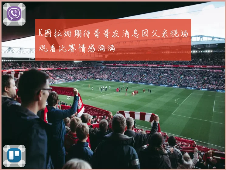 K图拉姆期待哥哥发消息因父亲现场观看比赛情感满满