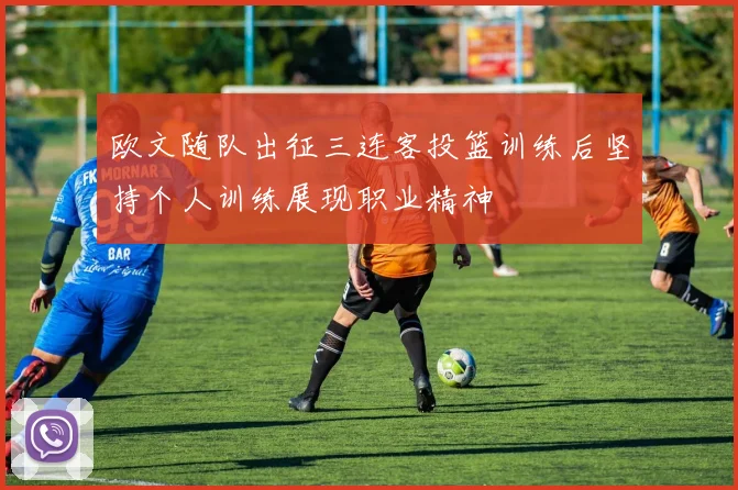 欧文随队出征三连客投篮训练后坚持个人训练展现职业精神
