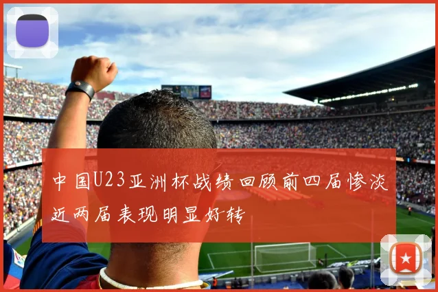 中国U23亚洲杯战绩回顾前四届惨淡近两届表现明显好转