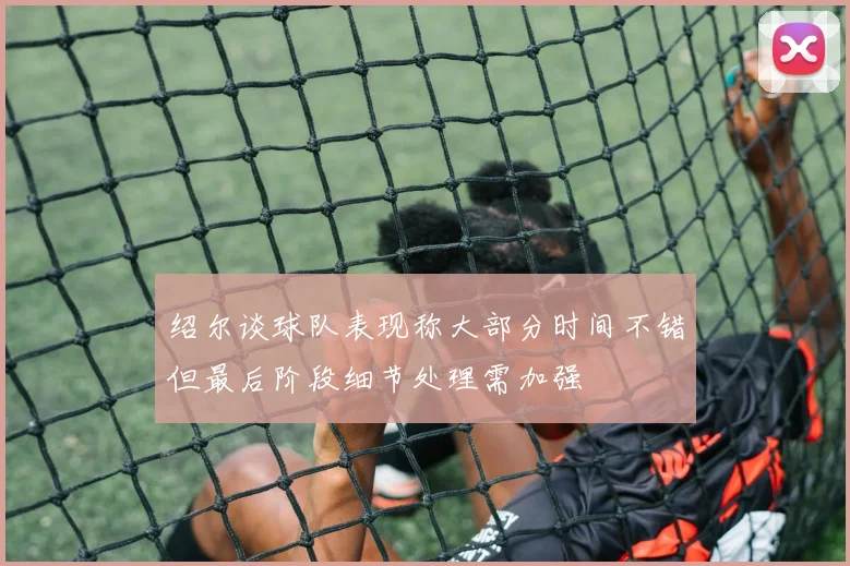 绍尔谈球队表现称大部分时间不错但最后阶段细节处理需加强