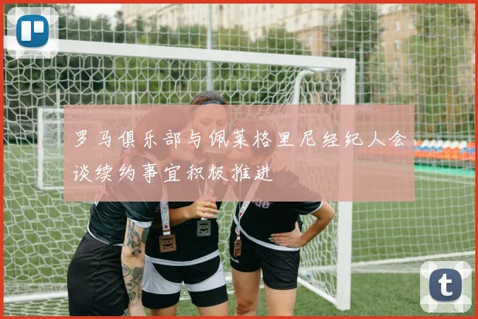 罗马俱乐部与佩莱格里尼经纪人会谈续约事宜积极推进