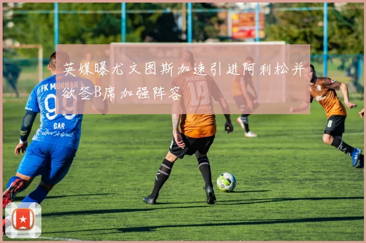 英媒曝尤文图斯加速引进阿利松并欲签B席加强阵容