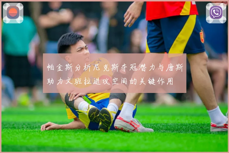 帕金斯分析尼克斯夺冠潜力与唐斯助力文班拉进攻空间的关键作用