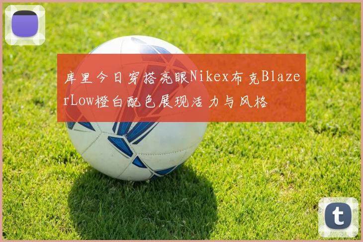 库里今日穿搭亮眼Nikex布克BlazerLow橙白配色展现活力与风格