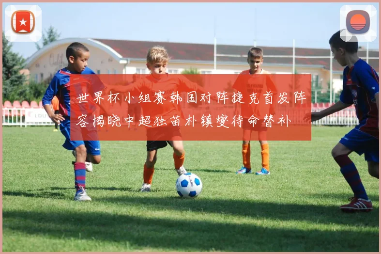 世界杯小组赛韩国对阵捷克首发阵容揭晓中超独苗朴镇燮待命替补