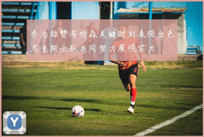 乔治称赞布伦森关键时刻表现出色尼克斯全队共同努力展现实力