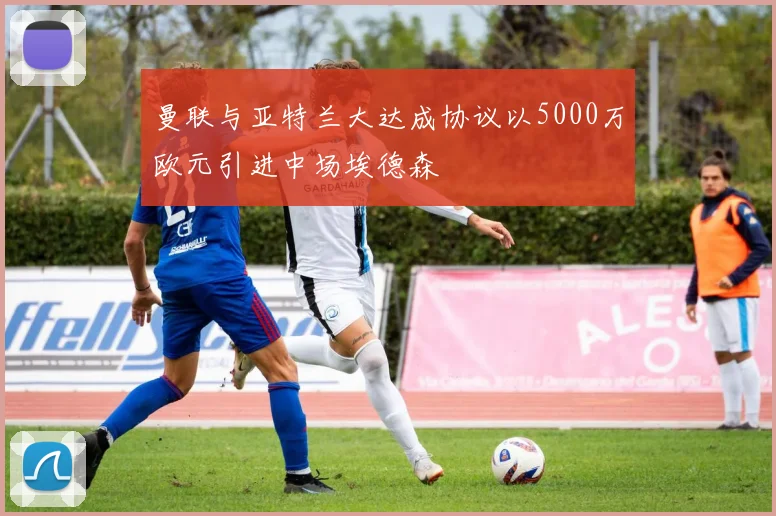 曼联与亚特兰大达成协议以5000万欧元引进中场埃德森