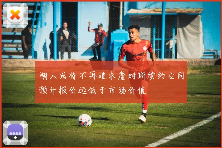 湖人或将不再追求詹姆斯续约合同预计报价远低于市场价值