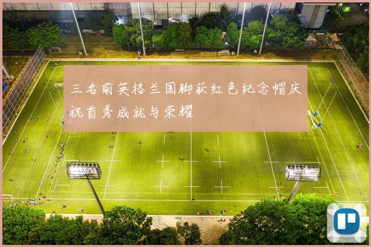 三名前英格兰国脚获红色纪念帽庆祝首秀成就与荣耀
