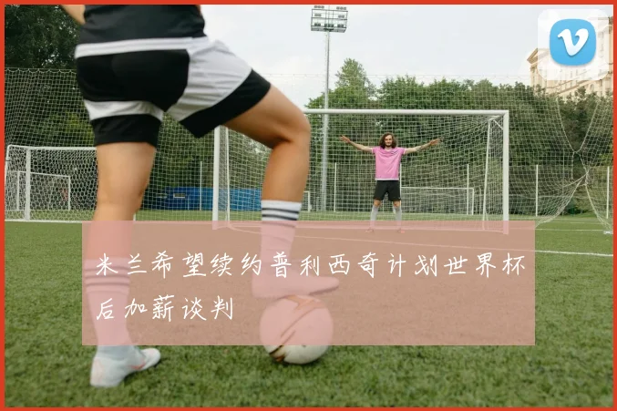米兰希望续约普利西奇计划世界杯后加薪谈判